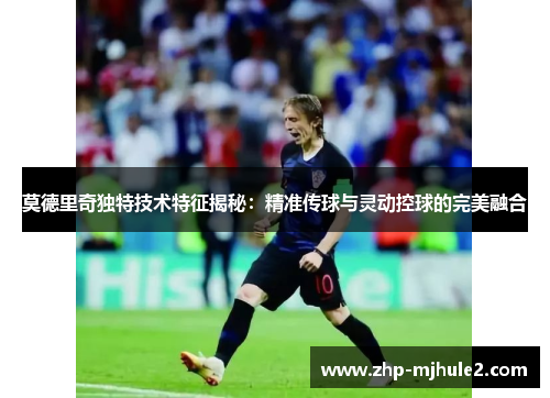 莫德里奇独特技术特征揭秘：精准传球与灵动控球的完美融合