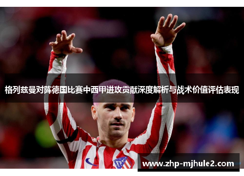 格列兹曼对阵德国比赛中西甲进攻贡献深度解析与战术价值评估表现