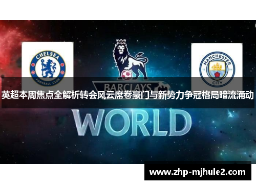 英超本周焦点全解析转会风云席卷豪门与新势力争冠格局暗流涌动